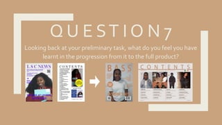 Q U E ST I O N 7
Looking back at your preliminary task, what do you feel you have
learnt in the progression from it to the full product?
 
