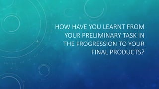 HOW HAVE YOU LEARNT FROM
YOUR PRELIMINARY TASK IN
THE PROGRESSION TO YOUR
FINAL PRODUCTS?
 