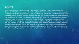 FONTS
In my preliminary task I had no idea that it was possible to download fonts from websites such as
Dafont.com, therefore my fonts were simplistic and basic. To create my front cover and contents page I
used default Photoshop fonts which had a very limited selection of fonts that I could actually choose from,
they were all quite plain also, this then made the magazine look dull and uninteresting. When I found out
that certain texts such as the masthead, will need to stand out and attract my reader’s attention, more
than some of the other features. From seeing this I decided that I wanted better fonts for my final
products. For my front page and contents page I downloaded most of my fonts from Dafont.com in which I
was able to search for fonts that were eye-catching and would represent my genre clearly. For example I
used words such as ‘jagged’, ‘gothic’ and ‘bold’ to narrow down my search and choose the best suited
ones. Also I wanted this to represent the attitudes and feelings of my genre. This improvement with my
fonts has allowed my magazine to be more appealing to my target audience and look more professional.
 