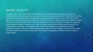IMAGE QUALITY
Throughout this course I was able to improve/develop my software skills to ensure the quality and
professionalism with my images. Also I was able to use more advanced tools within Photoshop such as blur,
smudge and healing brushes which allows me to disguise any imperfections on my models face to give
them all a flawless, professional look and finish. On my front cover I made my image much sharper, so that
it stood out more and looked clearer which had allowed me to focus my audience towards the image. By
completing my changed it allowed me to make my images look more professional and intriguing to my
target audience. Although I was using the same camera technology for my final products and my
preliminary products, I gained a greater understanding of all the camera settings, such as the flash, angles
and shots therefore the outcome was greater with my final photographs and shows more of a diverse
range of skills.
 
