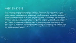 MISE-EN-SCENE
When I was creating my preliminary products, I had a very short time to plan, and organise the main
photoshoot for them. This then meant that there was bi thought went into the clothing, hair and make-up
choices as we had to have it finished in that time limit. Also we weren’t given the option to choose our
location meaning it was difficult for our group to decide/think about the meaning and effects behind our
choices. However. For my final products I gave all of my models instructions of clothing, if I wanted them to
be wearing make-up and how I wanted them to have their hair. Also I was able to choose three locations
which enabled me to have more variation and link to my genre with my images. These decisions were
based on all of my research into stereotypical clothing and attitudes of my audience. Also I had a lot more
time to sit and think about my sub-images, therefore my images from concerts and of my models would
look more appealing and effective.
 