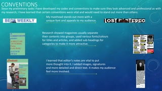 CONVENTIONS
Since my preliminary tasks I have developed my codes and conventions to make sure they look advanced and professional as with
my research, I have learned that certain conventions were vital and would need to stand out more than others.
My masthead stands out more with a
unique font and appeals to my audience.
Research showed magazines usually separate
their contents into groups, used various fonts/colours
for titles and articles, and added sub-headings for
categories to make it more attractive.
I learned that editor’s notes are vital to put
more thought into it. I added images, signatures
and more detailed and direct text. It makes my audience
feel more involved.
 