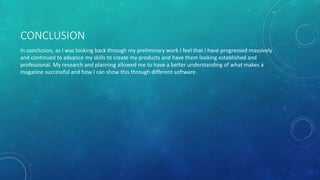 CONCLUSION
In conclusion, as I was looking back through my preliminary work I feel that I have progressed massively
and continued to advance my skills to create my products and have them looking established and
professional. My research and planning allowed me to have a better understanding of what makes a
magazine successful and how I can show this through different software.
 