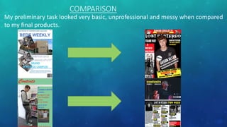 COMPARISON
My preliminary task looked very basic, unprofessional and messy when compared
to my final products.
 