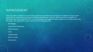 IMPROVEMENT
I feel I was able to improve massively after producing my preliminary task because it enabled me to gain more
experience by using new technology and software programmes. I was also able to do further research and
planning to gain more inspiration from current/existing music magazines which helped me a lot when improving
my layouts and conventions. I later improved in the following areas:
- My Blogger
- Layout and Composition
- Colour Scheme
- Fonts
- Image Quality
- Mise-En-Scene
- Conventions
 