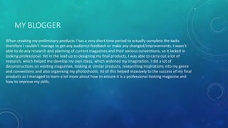 MY BLOGGER
When creating my preliminary products I has a very short time period to actually complete the tasks
therefore I couldn’t manage to get any audience feedback or make any changed/improvements. I wasn’t
able to do any research and planning of current magazines and their various conventions, so it lacked in
looking professional. Yet in the lead up to designing my final products, I was able to carry out a lot of
research, which helped me develop my own ideas, which widened my imagination. I did a lot of
deconstructions on existing magazines, looking at similar products, researching inspirations into my genre
and conventions and also organising my photoshoots. All of this helped massively to the success of my final
products as I managed to learn a lot more about how to ensure it is a professional looking magazine and
how to improve my skills.
 