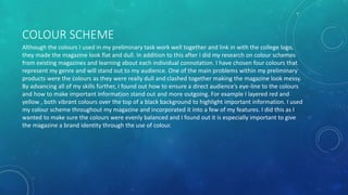 COLOUR SCHEME
Although the colours I used in my preliminary task work well together and link in with the college logo,
they made the magazine look flat and dull. In addition to this after I did my research on colour schemes
from existing magazines and learning about each individual connotation. I have chosen four colours that
represent my genre and will stand out to my audience. One of the main problems within my preliminary
products were the colours as they were really dull and clashed together making the magazine look messy.
By advancing all of my skills further, I found out how to ensure a direct audience’s eye-line to the colours
and how to make important information stand out and more outgoing. For example I layered red and
yellow , both vibrant colours over the top of a black background to highlight important information. I used
my colour scheme throughout my magazine and incorporated it into a few of my features. I did this as I
wanted to make sure the colours were evenly balanced and I found out it is especially important to give
the magazine a brand identity through the use of colour.
 