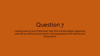 Question 7
Looking back at your PreliminaryTask (the school/college magazine),
what do you feel you have learnt in the progression from that to your
full product?
 