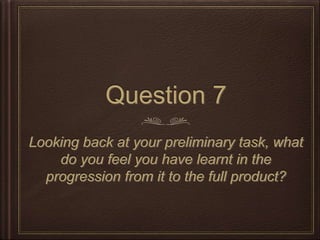 Question 7
Looking back at your preliminary task, what
do you feel you have learnt in the
progression from it to the full product?
 