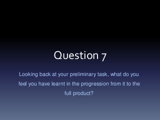 Question 7
Looking back at your preliminary task, what do you
feel you have learnt in the progression from it to the
full product?
 