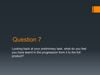 Question 7
Looking back at your preliminary task, what do you feel
you have learnt in the progression from it to the full
product?
 