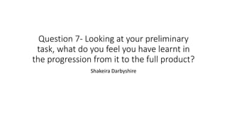 Question 7- Looking at your preliminary
task, what do you feel you have learnt in
the progression from it to the full product?
Shakeira Darbyshire
 