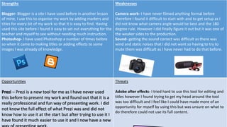 Strengths
Blogger- Blogger is a site I have used before in another lesson
of mine, I use this to organise my work by adding markers and
titles for every bit of my work so that it is easy to find. Having
used this site before I found it easy to set out everything for the
teacher and myself to see without needing much instruction.
Photoshop- I have used Photoshop a number of times before
so when it came to making titles or adding effects to some
images I was already of knowledge.
Weaknesses
Camera work- I have never filmed anything formal before
therefore I found it difficult to start with and to get setup as I
did not know what camera angle would be best and the 180
degree rule. However I did finally figure it out but it was one of
the weaker sides to the production.
Sound- getting the sound correct was difficult as there was
wind and static noises that I did not want so having to try to
mute them was difficult as I have never had to do that before.
Opportunities
Prezi – Prezi is a new tool for me as I have never used
this before to present my work and found out that it is a
really professional and fun way of presenting work. I did
not know the full effect of what Prezi was and did not
know how to use it at the start but after trying to use it I
have found it much easier to use it and I now have a new
Threats
Adobe after effects- I tried hard to use this tool for editing and
titles however I found trying to get my head around the tool
was too difficult and I feel like I could have made more of an
opportunity for myself by using this but was unsure on what to
do therefore could not use its full content.
 