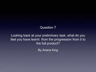 Question 7
Looking back at your preliminary task, what do you
feel you have learnt from the progression from it to
the full product?
By Ariana King
 