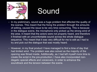 Sound
• In my preliminary, sound was a huge problem that affected the quality of
the scenes. This meant that the fixing the problem through the amounts
of editing, caused the issue to be very time consuming. This is because
in the dialogue scene, the microphone only picked up the strong wind of
the area. It meant that the actors were not properly heard, and therefore
it finished with an uncomfortable sound across the whole dialogue
sequence. This meant that it was very difficult for me to edit as I had to
try and pick out the dialogue that was mostly heard.
• However, in my final product I have managed to find a time of day that
had limited wind. The problem was also solved as the majority of the
opening was filmed inside. Additionally, as I had left myself more time to
create the script in the pre-production; I have also incorporated non-
diegetic special effects and voiceovers, in order to enhance the
soundtrack and the tension between the scene.
 