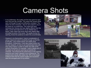Camera Shots
• In my preliminary, the quality and the time spent for each
shot only took few minutes. This meant that camera shots
were not thought through and efficiently consistent. The
reason for this is because, I did not use a tripod in any of
the scene for my preliminary, This meant that each
individual shot reverse shot was slightly different than the
other, as the hand held shot is not as reliable than a
tripod. It also meant that some shots were slightly tilted
and jolted at points of the scene. The quality across the
opening, forces the audience to watch this uncomfortably.
• However in my final product, I took to consideration of
using a tripod and used it constantly though out the film.
Eventually, I had created steady and stable shots
throughout. Furthermore, I have also looked further into
my own research, on how to use sophisticated tricks with
only using a tripod, in order to create new skills of the
camera movements. For example, I used a steady pan of
the paper on the ground, panning up towards the
character. This enhanced the performance of the opening
sequence and made it appears more professional. The
questionnaire results also states that 56% of the target
audience think that the camera angles and movement
were the strongest point of my product.
 
