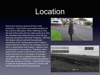 Location
• Due to the minimum amount of time in the
production, I had to find a convenient location for
the scene to take place. When reflecting on this,
the end of the scene did not make sense as to why
the character has missed the bus, since the bus
stop was not shown in the shot. However, I felt that
the location did suit well with the particular
convention of the comedy genre, and it made a
family audience to relate to the characters as it is
set in a subordinate rural location, making it very
recognizable for the audience. Therefore, when
planning the location I had to find an area that
suited well with a sci fi convention. Eventually, I
had settled with the a isolated forest with solar
panels, in order to create the furriest atmosphere. I
have also chosen an ordinary, typical British home,
in order for the teenage audience to connect well
with the character and the family drama.
 