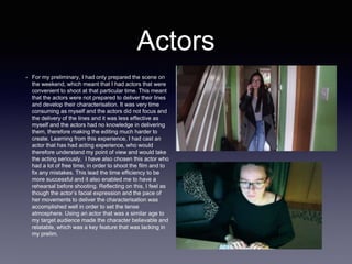 Actors
• For my preliminary, I had only prepared the scene on
the weekend, which meant that I had actors that were
convenient to shoot at that particular time. This meant
that the actors were not prepared to deliver their lines
and develop their characterisation. It was very time
consuming as myself and the actors did not focus and
the delivery of the lines and it was less effective as
myself and the actors had no knowledge in delivering
them, therefore making the editing much harder to
create. Learning from this experience, I had cast an
actor that has had acting experience, who would
therefore understand my point of view and would take
the acting seriously. I have also chosen this actor who
had a lot of free time, in order to shoot the film and to
fix any mistakes. This lead the time efficiency to be
more successful and it also enabled me to have a
rehearsal before shooting. Reflecting on this, I feel as
though the actor’s facial expression and the pace of
her movements to deliver the characterisation was
accomplished well in order to set the tense
atmosphere. Using an actor that was a similar age to
my target audience made the character believable and
relatable, which was a key feature that was lacking in
my prelim.
 