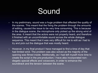Sound
• In my preliminary, sound was a huge problem that affected the quality of
the scenes. This meant that the fixing the problem through the amounts
of editing, caused the issue to be very time consuming. This is because
in the dialogue scene, the microphone only picked up the strong wind of
the area. It meant that the actors were not properly heard, and therefore
it finished with an uncomfortable sound across the whole dialogue
sequence. This meant that it was very difficult for me to edit as I had to
try and pick out the dialogue that was mostly heard.
• However, in my final product I have managed to find a time of day that
had limited wind. The problem was also solved as the majority of the
opening was filmed inside. Additionally, as I had left myself more time to
create the script in the pre-production; I have also incorporated non-
diegetic special effects and voiceovers, in order to enhance the
soundtrack and the tension between the scene.
 