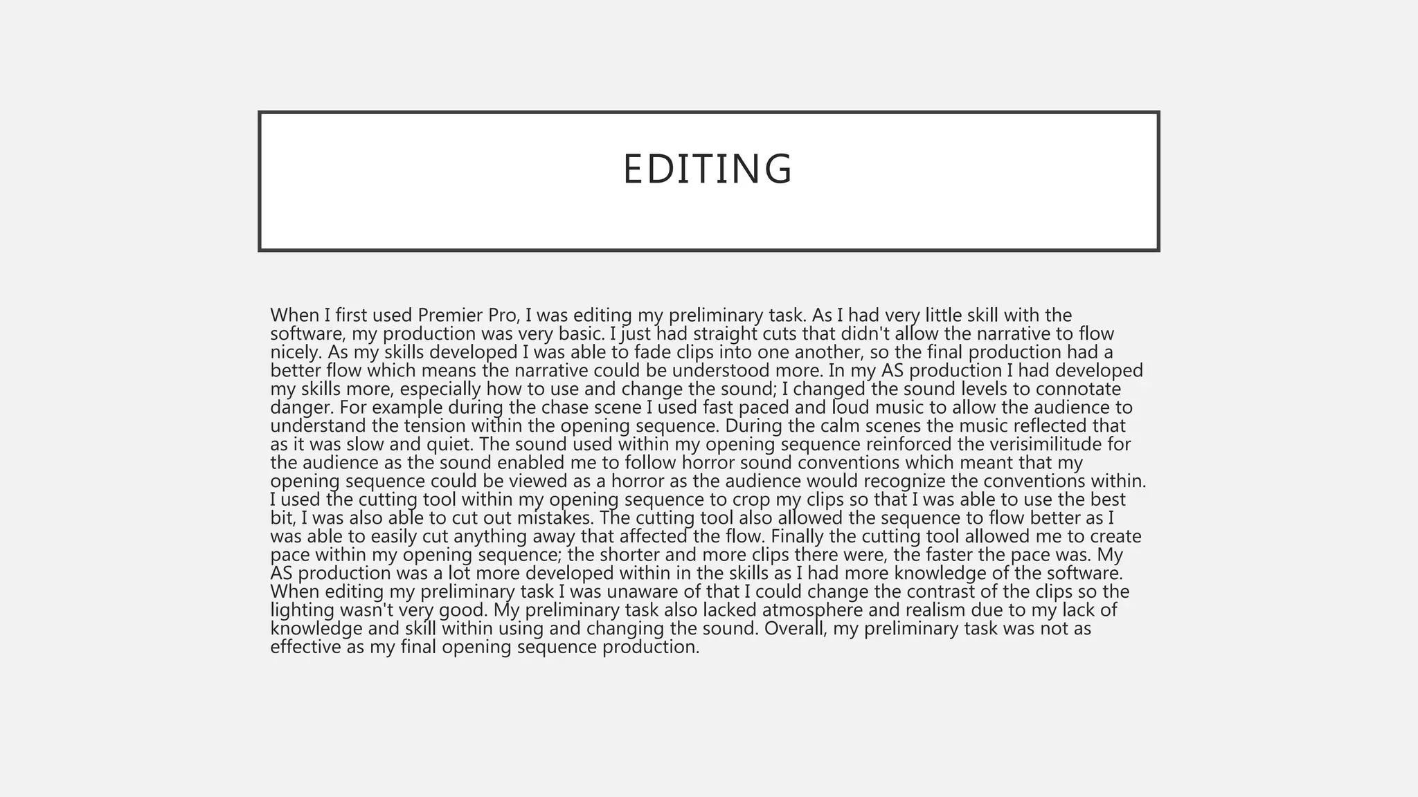 EDITING
When I first used Premier Pro, I was editing my preliminary task. As I had very little skill with the
software, my production was very basic. I just had straight cuts that didn't allow the narrative to flow
nicely. As my skills developed I was able to fade clips into one another, so the final production had a
better flow which means the narrative could be understood more. In my AS production I had developed
my skills more, especially how to use and change the sound; I changed the sound levels to connotate
danger. For example during the chase scene I used fast paced and loud music to allow the audience to
understand the tension within the opening sequence. During the calm scenes the music reflected that
as it was slow and quiet. The sound used within my opening sequence reinforced the verisimilitude for
the audience as the sound enabled me to follow horror sound conventions which meant that my
opening sequence could be viewed as a horror as the audience would recognize the conventions within.
I used the cutting tool within my opening sequence to crop my clips so that I was able to use the best
bit, I was also able to cut out mistakes. The cutting tool also allowed the sequence to flow better as I
was able to easily cut anything away that affected the flow. Finally the cutting tool allowed me to create
pace within my opening sequence; the shorter and more clips there were, the faster the pace was. My
AS production was a lot more developed within in the skills as I had more knowledge of the software.
When editing my preliminary task I was unaware of that I could change the contrast of the clips so the
lighting wasn't very good. My preliminary task also lacked atmosphere and realism due to my lack of
knowledge and skill within using and changing the sound. Overall, my preliminary task was not as
effective as my final opening sequence production.
 