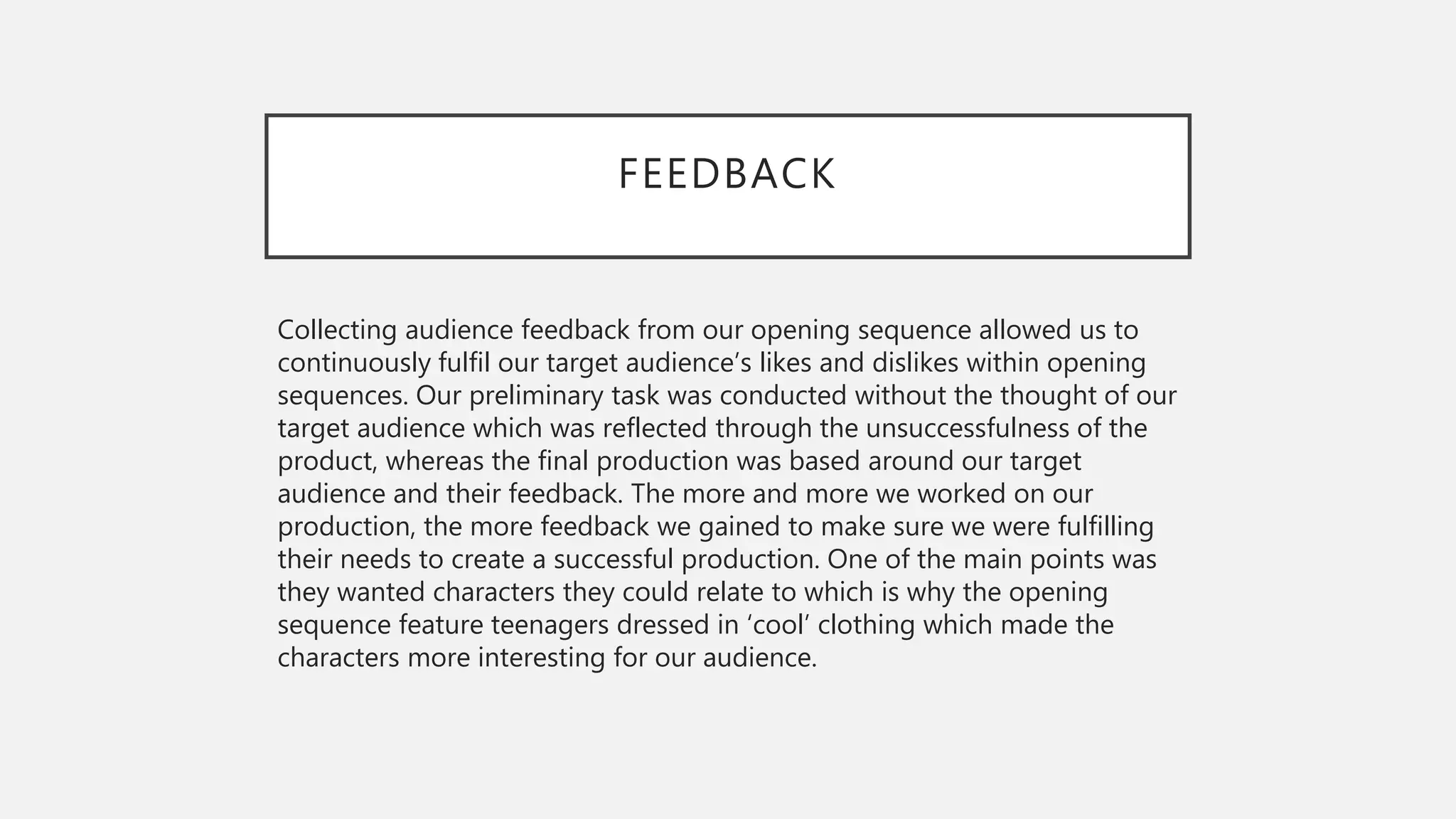 FEEDBACK
Collecting audience feedback from our opening sequence allowed us to
continuously fulfil our target audience’s likes and dislikes within opening
sequences. Our preliminary task was conducted without the thought of our
target audience which was reflected through the unsuccessfulness of the
product, whereas the final production was based around our target
audience and their feedback. The more and more we worked on our
production, the more feedback we gained to make sure we were fulfilling
their needs to create a successful production. One of the main points was
they wanted characters they could relate to which is why the opening
sequence feature teenagers dressed in ‘cool’ clothing which made the
characters more interesting for our audience.
 