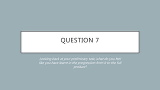 QUESTION 7
Looking back at your preliminary task, what do you feel
like you have learnt in the progression from it to the full
product?
 