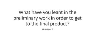 What have you leant in the
preliminary work in order to get
to the final product?
Question 7
 