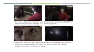 Shot reverse shot in our preliminary task – these shots are quite dull and do little to
emphasise the character’s emotions or to create atmosphere.
Shot reverse shot in our final production – these shots are intense and successfully
convey our protagonist’s fear. The shot of our femme fatale is also effective
because it constructs connotations of mystery.
 