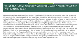 WHAT TECHNICAL SKILLS DID YOU LEARN WHILE COMPLETING THE
PRELIMINARY TASK?
Our preliminary task lacked variety in terms of shot types and angles. For example, we only used wide shots
and mid shots for the majority of the film. This makes it repetitive and slightly dull, also the lack of close ups
makes it difficult for the audience to connect to the characters because it makes it harder to see the intensity
of their emotions. When producing our final production we tried to render this problem by including a wide
variety of shot types and angles. An example of this is during the garage scene in our thriller, we used
extreme close ups, mid shots and close ups as well as a wide shot. This made our thriller much more dynamic
and allowed the audience to experience the events from a range of different perspectives. Unlike in our
preliminary task, these shots give the audience insight and increase the tension in the scene. For example, we
included a close up of our protagonist’s tied up hands, this immediately tells the audience that he is being
held hostage and that the people holding him have motives that, as an viewer they are not yet aware of,
because the antagonists want to ensure that he doesn’t escape. However, it also implies that our protagonist
could be dangerous because the antagonists feel as though they need to restrain him. This is much more
effective than repetitively using mid shots the way we did in the preliminary task.
 