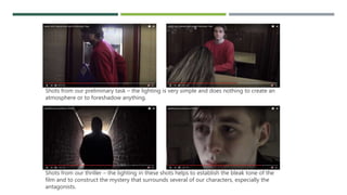 Shots from our preliminary task – the lighting is very simple and does nothing to create an
atmosphere or to foreshadow anything.
Shots from our thriller – the lighting in these shots helps to establish the bleak tone of the
film and to construct the mystery that surrounds several of our characters, especially the
antagonists.
 