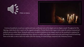 In terms of soundtrack, we used more sophisticated music and focused more on the diegetic and non-diegetic sounds. Throughout the Film
Opening, a dark church choir is used to set the enigmatic atmosphere. The fact that the choir sings in Latin, makes the audience tensioned and
perfectly suits our witches’ theme. During the park scenes, we added incantations as non-diegetic sound over the soundtrack to emphasize the
fact that the witch is constantly overshadowing Diana. Moreover, we added some diegetic sounds such as the match being lit and the book being
throw on the table, in order to add to the realism of the Film Opening. We lacked dialogue compared to the Preliminary Exercise.
Click to listen
 