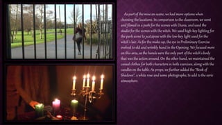 As part of the mise en-scene, we had more options when
choosing the locations. In comparison to the classroom, we went
and filmed in a park for the scenes with Diana, and used the
studio for the scenes with the witch. We used high-key lighting for
the park scene to juxtapose with the low-key light used for the
witch’s lair. As for the make-up, the eye in Preliminary Exercise
evolved to old and wrinkly hand in the Opening. We focused more
on this area, as the hands were the only part of the witch’s body
that was the action around. On the other hand, we maintained the
casual clothes for both characters in both exercises, along with the
candles on the table. As props, we further added the “Book of
Shadows”, a white rose and some photographs, to add to the eerie
atmosphere.
 