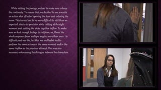 While editing the footage, we had to make sure to keep
the continuity. To ensure that, we decided to use a match
on action shot of Isabel opening the door and entering the
room. This turned out to be more difficult to edit than we
expected, due to its precision while cutting at the right
moment and putting the shots together to flow. To make
sure we had enough footage to cut from, we filmed the
whole sequence from multiple angles, more than once. He
difficult part was the fact that me and Isabel had to
perform the same actions at the same moment and in the
same rhythm as the previous attempt. This was also
necessary when using the dialogue between the characters.
 