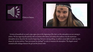 In terms of soundtrack, we used a pipe organ piece in the beginning of the clip to set the atmosphere we were aiming to
achieve. The low organ keys fit perfectly with our fortune teller theme and induces the audience into the mysterious
atmosphere of our clip, from the very first beginning. Moreover, during editing, we added a sound effect to make my voice
deeper for my last sentence “Have you missed me, darling?” in order to maintain the atmosphere. The diegetic sound
consisted of the dialogue between the girl and the fortune teller.
Click to listen
 