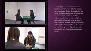 As part of the mise en-scene, we chose as
location a classroom. This was the less successful
part regarding our filming. Having a limited time
to film the clip within the college, a classroom was
the most accessible location we could find.
Unfortunately, this and the high-key lighting
didn’t match with our eerie theme. As props, we
used a tablecloth and some candles. Additionally, I
had an eye drawn on my forehead, with a scarf on
my head and rings on my fingers to represent a
fortune teller, even though I was wearing casual
clothes.
 
