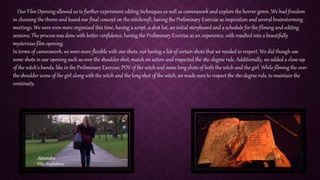 Our Film Opening allowed us to further experiment editing techniques as well as camerawork and explore the horror genre. We had freedom
in choosing the theme and based our final concept on the witchcraft, having the Preliminary Exercise as inspiration and several brainstorming
meetings. We were even more organised this time, having a script, a shot list, an initial storyboard and a schedule for the filming and editing
sessions. The process was done with better confidence, having the Preliminary Exercise as an experience, with resulted into a beautifully
mysterious film opening.
In terms of camerawork, we were more flexible with our shots, not having a list of certain shots that we needed to respect. We did though use
some shots in our opening such as over the shoulder shot, match on action and respected the 180-degree rule. Additionally, we added a close-up
of the witch’s hands, like in the Preliminary Exercise; POV of the witch and some long shots of both the witch and the girl. While filming the over
the shoulder scene of the girl along with the witch and the long shot of the witch, we made sure to respect the 180-degree rule, to maintain the
continuity.
 