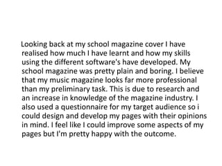 Looking back at my school magazine cover I have
realised how much I have learnt and how my skills
using the different software's have developed. My
school magazine was pretty plain and boring. I believe
that my music magazine looks far more professional
than my preliminary task. This is due to research and
an increase in knowledge of the magazine industry. I
also used a questionnaire for my target audience so i
could design and develop my pages with their opinions
in mind. I feel like I could improve some aspects of my
pages but I'm pretty happy with the outcome.
 