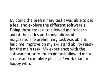 By doing the preliminary task I was able to get
a feel and explore the different software's.
Doing these tasks also allowed me to learn
about the codes and conventions of a
magazine. The preliminary task was able to
help me improve on my skills and ability ready
for the main task. My experience with the
software prior to the main task allowed me to
create and complete pieces of work that im
happy with.
 