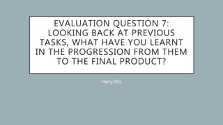 EVALUATION QUESTION 7:
LOOKING BACK AT PREVIOUS
TASKS, WHAT HAVE YOU LEARNT
IN THE PROGRESSION FROM THEM
TO THE FINAL PRODUCT?
Harry Ellis
 