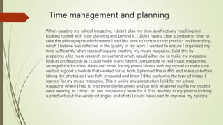Time management and planning
When creating my school magazine, I didn’t plan my time as effectively resulting in it
looking rushed with little planning and behind it. I didn’t have a clear schedule or time to
take the photographs which meant I had less time to construct my product on Photoshop,
which I believe was reflected in the quality of my work. I wanted to ensure I organised my
time sufficiently when researching and creating my music magazine. I did this by
preparing a lot more research beforehand which would allow me to make my magazine
look as professional as I could make it and have it comparable to real music magazines. I
arranged the location, dates and times for my photo shoots with my model to make sure
we had a good schedule that worked for us both. I planned the outfits and makeup before
taking the photos so I was fully prepared and knew I’d be capturing the type of image I
wanted for my music magazine. This is unlike any preparation I did for my school
magazine where I had to improvise the locations and go with whatever outfits my models
were wearing as I didn’t do any preparatory work for it. This resulted in my photos looking
rushed without the variety of angles and shots I could have used to improve my options.
 