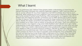 What I learnt
Since my preliminary task, I believe I have gained a better understanding at researching the
relevant information that goes into creating a legitimate magazine. I didn’t have any tuition on
how to use the software for my school magazine so had little knowledge about how to use it
effectively. When designing my music magazine I had some previous experience which helped me
get it to the standard I wanted using Photoshop. When planning for my magazine I did a lot of
research into real magazines and their conventions such as NME, Kerrang and Q which inspired
my ideas for layouts, style of photography and what the target audience will be drawn to. I was
able to identify the regular conventions and adapt them when constructing my own magazine
which enabled me to make it look as realistic as possible yet still unique. I paid more attention to
what I’d include in my magazine using social media feedback which allowed me to get a better
understanding of what would appeal to my target audience and taught me what works and what
doesn’t. I feel I have a better understanding about what a professional magazine entails and the
work needed to make it successful among its audience. I feel like my skills have definitely
improved since my preliminary task. I feel more confident using software such as Photoshop to
create a product as close to my vision as I possibly could and became more comfortable using
the tools and learning how to use things I didn’t understand at first. Overall I feel I have learnt
about how to style my product in a way it will best attract my target audience and resemble
professional media products. I have also learnt about the structure, layout and features of a
magazine which allowed me to reflect this knowledge when creating my own.
 
