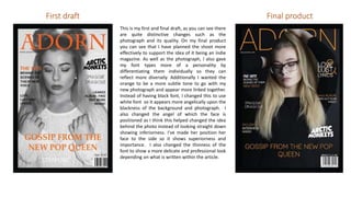 This is my first and final draft, as you can see there
are quite distinctive changes such as the
photograph and its quality. On my final product
you can see that I have planned the shoot more
effectively to support the idea of it being an indie
magazine. As well as the photograph, I also gave
my font types more of a personality by
differentiating them individually so they can
reflect more diversely. Additionally I wanted the
orange to be a more subtle tone to go with my
new photograph and appear more linked together.
Instead of having black font, I changed this to use
white font so it appears more angelically upon the
blackness of the background and photograph. I
also changed the angel of which the face is
positioned as I think this helped changed the idea
behind the photo instead of looking straight down
showing inferiorness. I’ve made her position her
face to the side so it shows superiorness and
importance. I also changed the thinness of the
font to show a more delicate and professional look
depending on what is written within the article.
First draft Final product
 