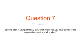 Question 7
Looking back at your preliminary task, what do you feel you have learned in the
progression from it to a full product?
 