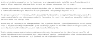 Looking at both contents pages I can see that I have made a lot of progression since the start of the course. This can be seen in a
variety of different areas, which is because I learnt new skills and managed to incorporate them into my work.
One of the biggest mistakes with the college magazine was that the page size is wrong, which is because I didn't fully understand how
to work the different technologies. Whereas my music magazine which I managed to get the perfect size to.
The college magazine isn't very interesting, which is because I didn't understand how to use photoshop and indesign properly. The
music magazine has a lot more colours incorporated within the magazine, this makes it more appealing to look at, Also the different
text points out the more important things.
Another thing that I improved on was the fact that when it came to the music magazine, I understood how to resize pictures properly,
This is so they don't looked squashed and so the quality isn't damaged, a photo like this can be seen on my college magazine. This
shows that I learnt from the mistakes I made, and I made new skills whilst doing this.
Also the college magazine does not contain enough content, this makes the magazine look like it doesn't contain much. This will
result in the magazine attracting less readers. When creating my music magazine I fixed this problem, I made sure there was more to
read and so it would look like there was a lot of information that the audience could consume.
 
