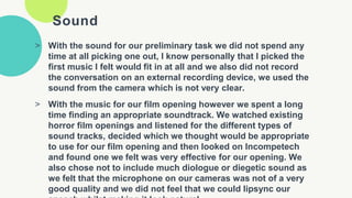 Sound
> With the sound for our preliminary task we did not spend any
time at all picking one out, I know personally that I picked the
first music I felt would fit in at all and we also did not record
the conversation on an external recording device, we used the
sound from the camera which is not very clear.
> With the music for our film opening however we spent a long
time finding an appropriate soundtrack. We watched existing
horror film openings and listened for the different types of
sound tracks, decided which we thought would be appropriate
to use for our film opening and then looked on Incompetech
and found one we felt was very effective for our opening. We
also chose not to include much diologue or diegetic sound as
we felt that the microphone on our cameras was not of a very
good quality and we did not feel that we could lipsync our
 