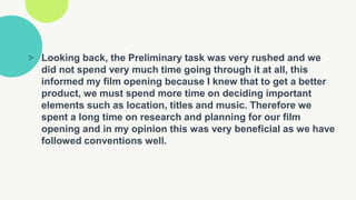> Looking back, the Preliminary task was very rushed and we
did not spend very much time going through it at all, this
informed my film opening because I knew that to get a better
product, we must spend more time on deciding important
elements such as location, titles and music. Therefore we
spent a long time on research and planning for our film
opening and in my opinion this was very beneficial as we have
followed conventions well.
 