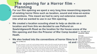 The opening for a Horror film -
Planning
> For our film opening we spent a very long time researching aspects
of existing horror films such as location, sound and mise-en-scène
conventions. This meant we had to carry out extensive research
into what we wanted to use in our film opening.
> We created a location scouting sheet to help us decide on a
location and from this we decided to use Pelhurst on
Sawbridgeworth Road as the location for the house scene of the
film opening and then the Prisoner of War Camp located in Hatfield
Heath.
> We also looked into the conventions of horror films to decide on
aspects such as costume, makeup, lighting, sound and titles.
 