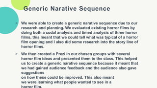 Generic Narative Sequence
> We were able to create a generic narative sequence due to our
research and planning. We evaluated existing horror films by
doing both a codal analysis and timed analysis of three horror
films, this meant that we could tell what was typical of a horror
film opening and I also did some research into the story line of
horror films.
> We then created a Prezi in our chosen groups with several
horror film ideas and presented them to the class. This helped
us to create a generic narative sequence because it meant that
we had gained audience feedback and the audience also gave
suggestions
on how these could be improved. This also meant
we were learning what people wanted to see in a
 