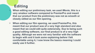 Editing
> When editing our preliminary task, we used iMovie, this is a
very amateur software compared to PremierPro and meant
that our product from the preliminary was not as smooth or
closely edited as our film opening.
> When editing our film opening, we used PremierPro, this
meant that our product was of a very high standard and also
meant that we could edit quite extensively. Due to being such
a good editing software, our final product is of a very high
quality. Although we were not very familiar with the software
to begin with and it took some explaining before I felt
comfortable using it, I now know the basics meaning I could
easily use it further.
 