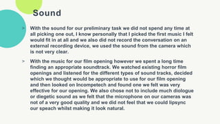 Sound
> With the sound for our preliminary task we did not spend any time at
all picking one out, I know personally that I picked the first music I felt
would fit in at all and we also did not record the conversation on an
external recording device, we used the sound from the camera which
is not very clear.
> With the music for our film opening however we spent a long time
finding an appropriate soundtrack. We watched existing horror film
openings and listened for the different types of sound tracks, decided
which we thought would be appropriate to use for our film opening
and then looked on Incompetech and found one we felt was very
effective for our opening. We also chose not to include much diologue
or diegetic sound as we felt that the microphone on our cameras was
not of a very good quality and we did not feel that we could lipsync
our speach whilst making it look natural.
 